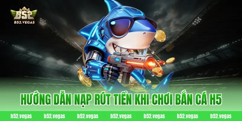 Hướng dẫn nạp rút tiền khi chơi bắn cá H5